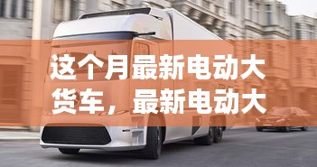 最新電動大貨車購買與使用指南，從入門到精通——本月最新電動大貨車介紹