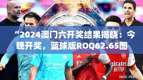 “2024澳門六開獎結(jié)果揭曉：今晚開獎，藍(lán)球版ROQ62.65圖庫精彩解讀”