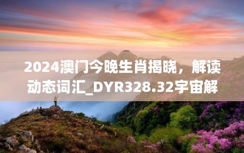 2024澳門今晚生肖揭曉，解讀動(dòng)態(tài)詞匯_DYR328.32宇宙解析