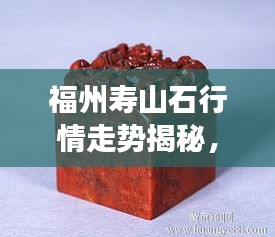 福州壽山石行情走勢揭秘，今年的市場趨勢與收藏價值分析