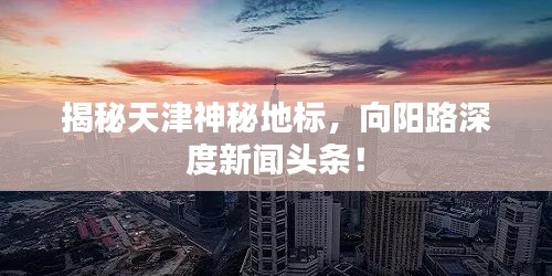 揭秘天津神秘地標，向陽路深度新聞頭條！