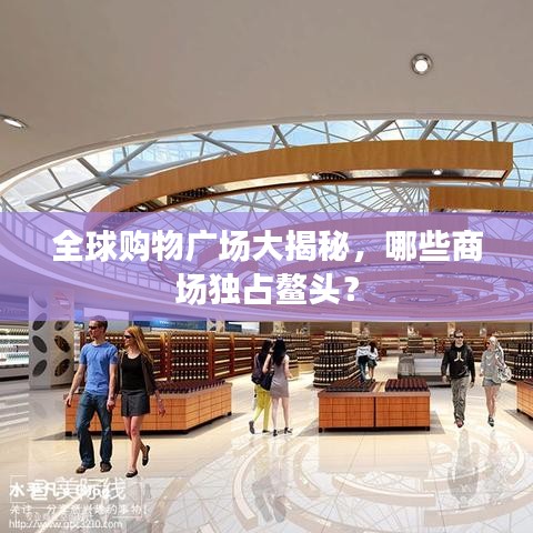 全球購(gòu)物廣場(chǎng)大揭秘，哪些商場(chǎng)獨(dú)占鰲頭？
