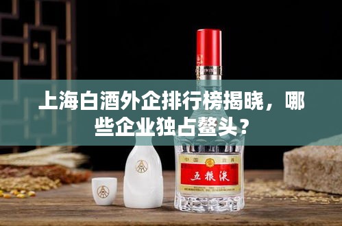 上海白酒外企排行榜揭曉，哪些企業(yè)獨(dú)占鰲頭？