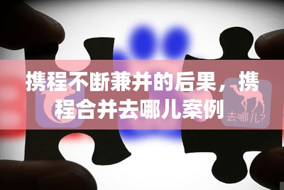 攜程不斷兼并的后果，攜程合并去哪兒案例 