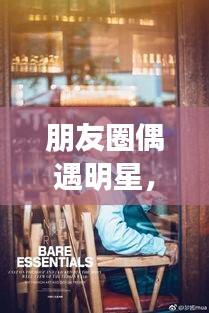 朋友圈偶遇明星，令人心動的瞬間，揭秘背后的故事！