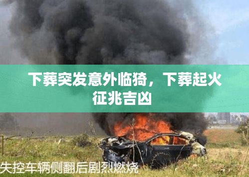 下葬突發(fā)意外臨猗，下葬起火征兆吉兇 
