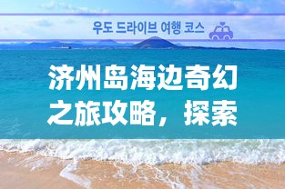 濟(jì)州島海邊奇幻之旅攻略，探索海島魅力，盡享浪漫時(shí)光！
