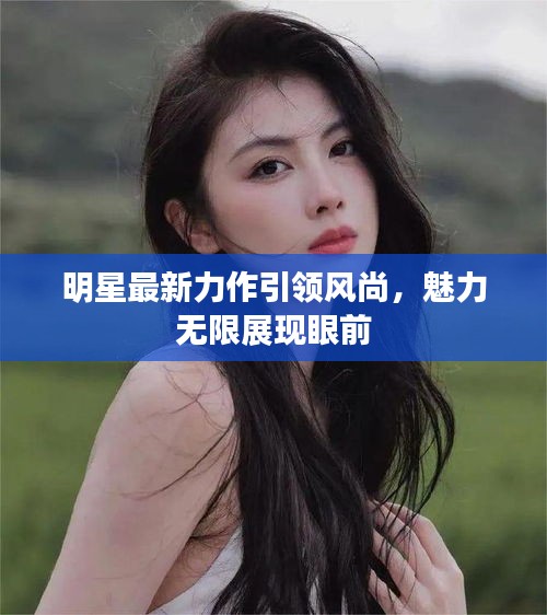 明星最新力作引領風尚，魅力無限展現(xiàn)眼前