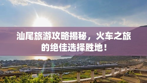 汕尾旅游攻略揭秘，火車之旅的絕佳選擇勝地！